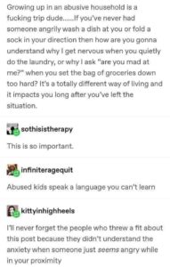 Growing up in an abusive household is a fucking trip dude…. If you’ve never had someone angrily wash a dish at you or fold a sock in your direction then how are you gonna understand why I get nervous when you quietly do the laundry, or why I ask “are you mad at me?” when you set the bag of groceries down too hard? It’s a totally different way of living and it impacts you long after you’ve left the situation. Response from user “sothisistherapy” This is so important. Response from user “infiniterageguit” Abused kids speak a language you can’t learn. Response from user “kittyinhighheels” I’ll never forget the people who threw a fit about this post because they didn’t understand the anxiety when someone just seems angry while in your proximity.